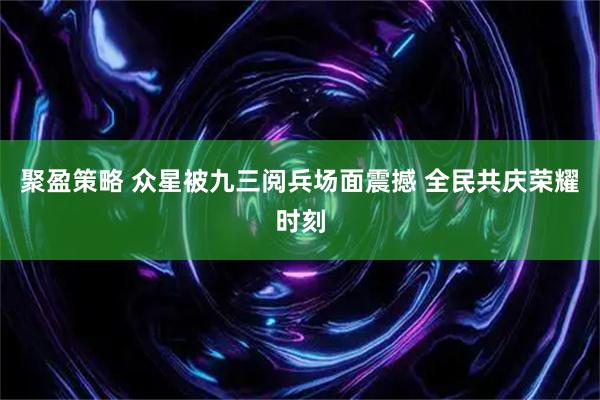 聚盈策略 众星被九三阅兵场面震撼 全民共庆荣耀时刻