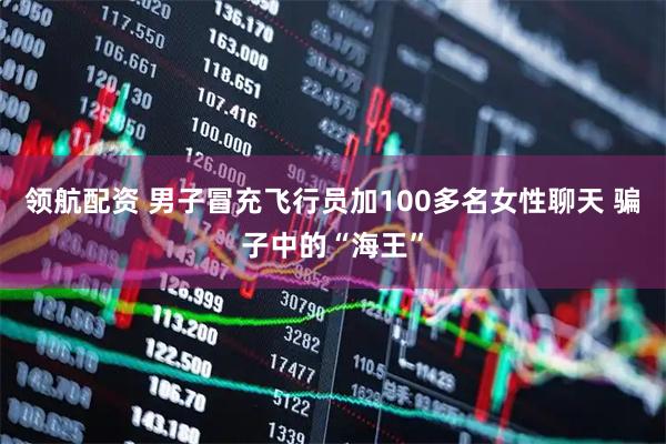 领航配资 男子冒充飞行员加100多名女性聊天 骗子中的“海王”