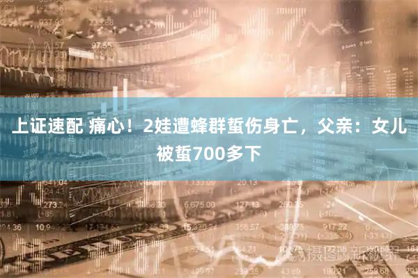 上证速配 痛心！2娃遭蜂群蜇伤身亡，父亲：女儿被蜇700多下
