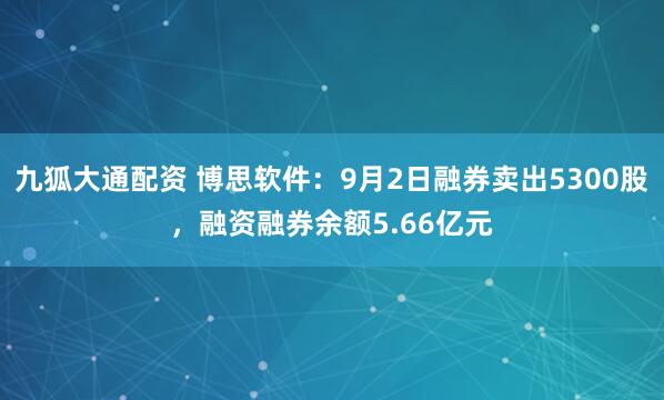 九狐大通配资 博思软件：9月2日融券卖出5300股，融资融券余额5.66亿元