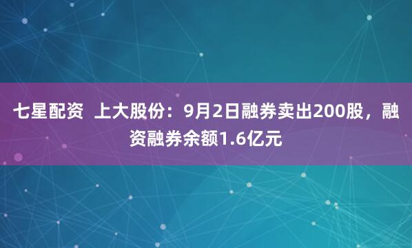 七星配资  上大股份：9月2日融券卖出200股，融资融券余额1.6亿元