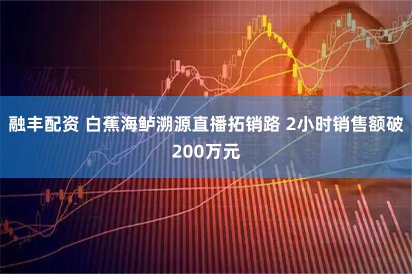 融丰配资 白蕉海鲈溯源直播拓销路 2小时销售额破200万元
