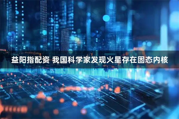 益阳指配资 我国科学家发现火星存在固态内核