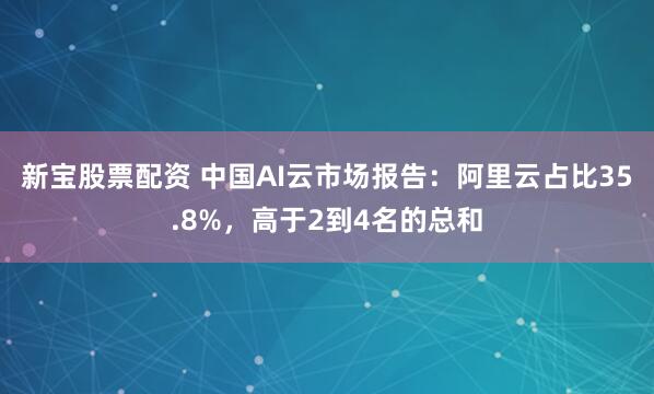 新宝股票配资 中国AI云市场报告：阿里云占比35.8%，高于2到4名的总和