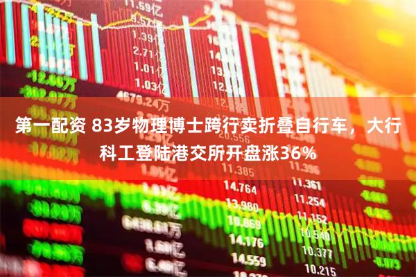 第一配资 83岁物理博士跨行卖折叠自行车，大行科工登陆港交所开盘涨36%