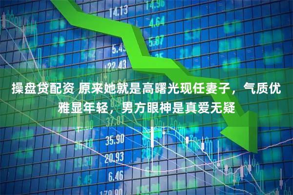操盘贷配资 原来她就是高曙光现任妻子，气质优雅显年轻，男方眼神是真爱无疑