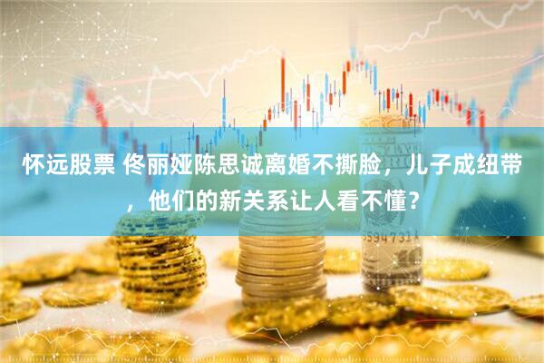 怀远股票 佟丽娅陈思诚离婚不撕脸，儿子成纽带，他们的新关系让人看不懂？