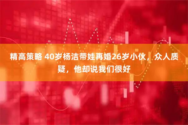 精高策略 40岁杨洁带娃再婚26岁小伙，众人质疑，他却说我们很好