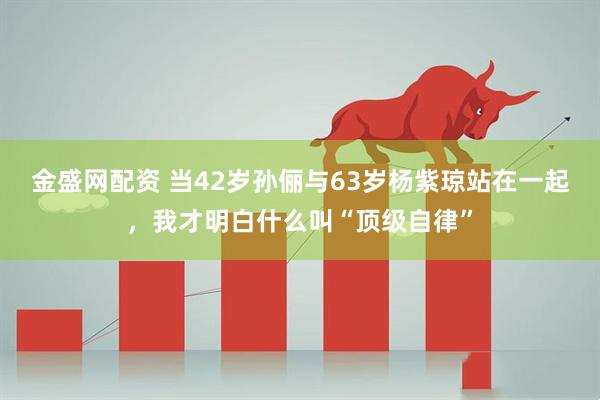 金盛网配资 当42岁孙俪与63岁杨紫琼站在一起，我才明白什么叫“顶级自律”