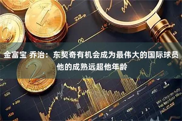 金富宝 乔治：东契奇有机会成为最伟大的国际球员 他的成熟远超他年龄