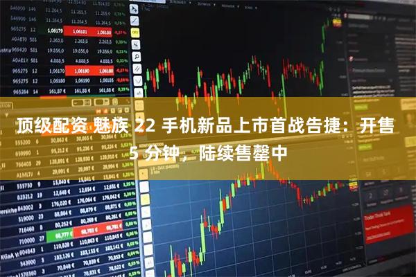 顶级配资 魅族 22 手机新品上市首战告捷：开售 5 分钟，陆续售罄中