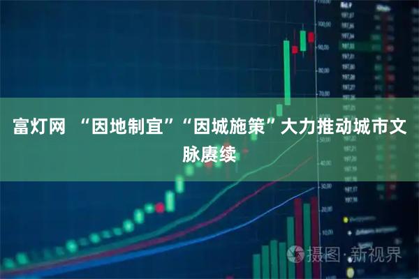 富灯网  “因地制宜”“因城施策”大力推动城市文脉赓续