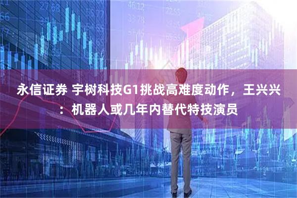 永信证券 宇树科技G1挑战高难度动作，王兴兴：机器人或几年内替代特技演员