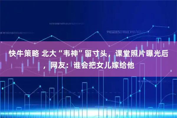快牛策略 北大“韦神”留寸头，课堂照片曝光后，网友：谁会把女儿嫁给他