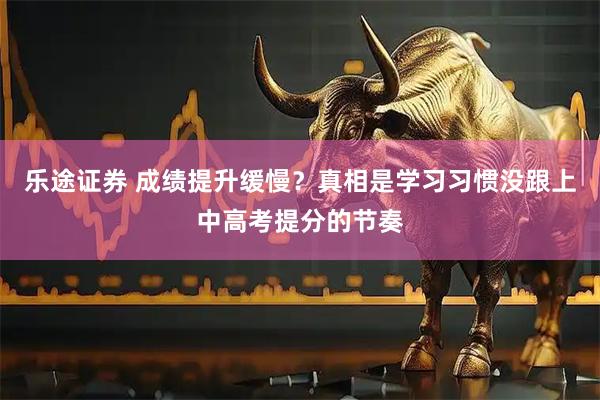 乐途证券 成绩提升缓慢？真相是学习习惯没跟上中高考提分的节奏