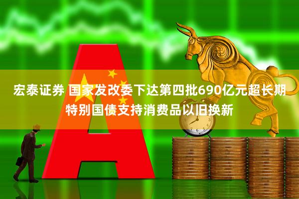 宏泰证券 国家发改委下达第四批690亿元超长期特别国债支持消费品以旧换新