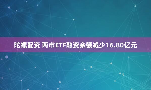 陀螺配资 两市ETF融资余额减少16.80亿元