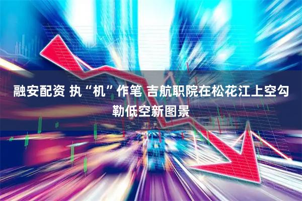 融安配资 执“机”作笔 吉航职院在松花江上空勾勒低空新图景