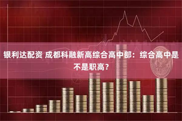 银利达配资 成都科融新高综合高中部：综合高中是不是职高？