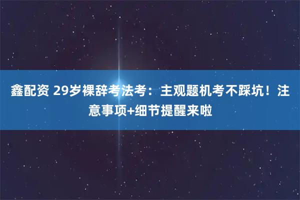 鑫配资 29岁裸辞考法考：主观题机考不踩坑！注意事项+细节提醒来啦