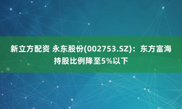 新立方配资 永东股份(002753.SZ)：东方富海持股比例降至5%以下
