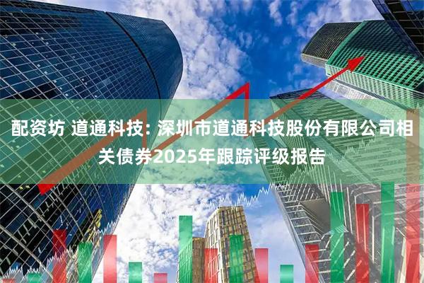 配资坊 道通科技: 深圳市道通科技股份有限公司相关债券2025年跟踪评级报告