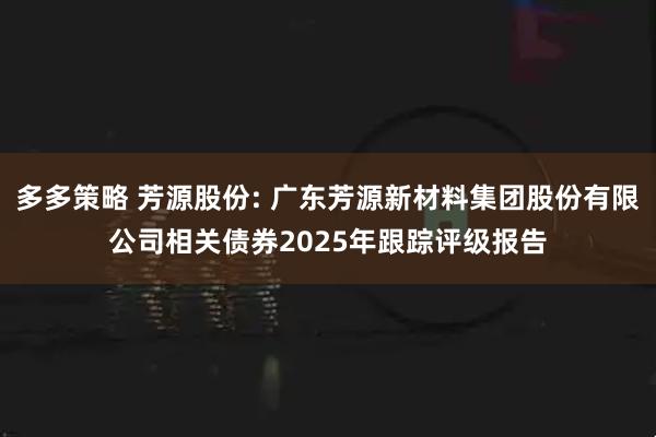 多多策略 芳源股份: 广东芳源新材料集团股份有限公司相关债券2025年跟踪评级报告