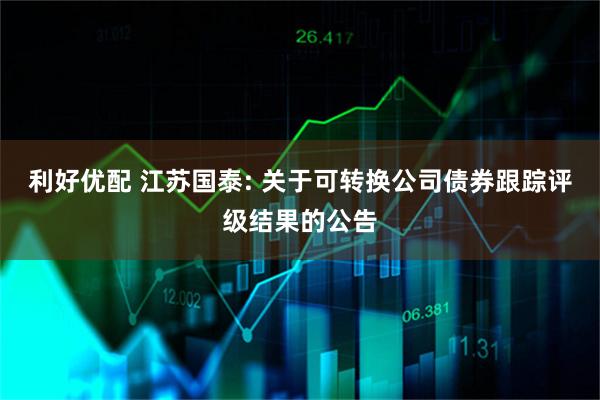 利好优配 江苏国泰: 关于可转换公司债券跟踪评级结果的公告