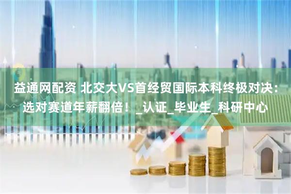 益通网配资 北交大VS首经贸国际本科终极对决：选对赛道年薪翻倍！_认证_毕业生_科研中心