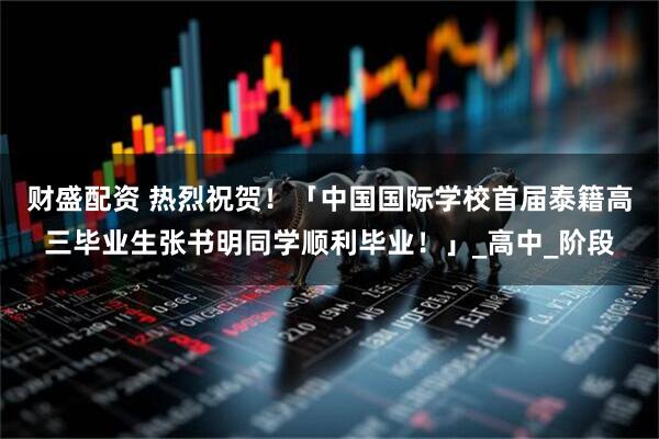 财盛配资 热烈祝贺！「中国国际学校首届泰籍高三毕业生张书明同学顺利毕业！」_高中_阶段