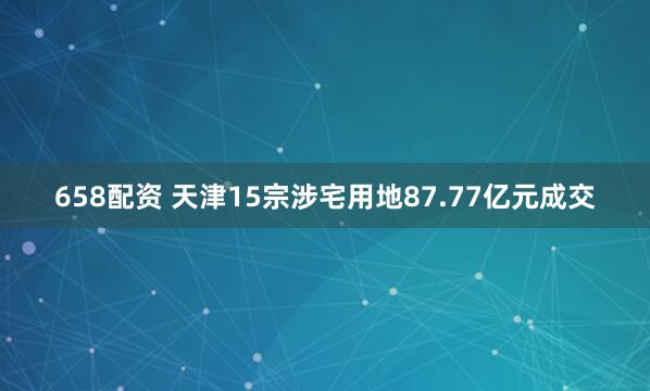658配资 天津15宗涉宅用地87.77亿元成交