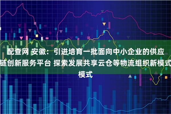 配查网 安徽：引进培育一批面向中小企业的供应链创新服务平台 探索发展共享云仓等物流组织新模式