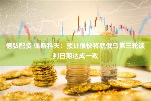 信弘配资 佩斯科夫：预计很快将就俄乌第三轮谈判日期达成一致