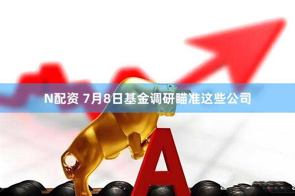 N配资 7月8日基金调研瞄准这些公司