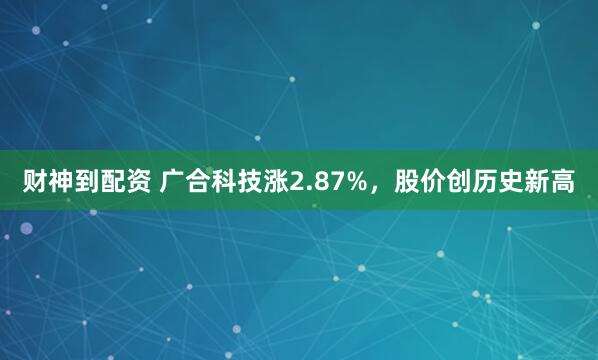财神到配资 广合科技涨2.87%，股价创历史新高