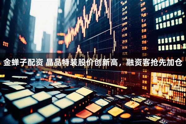 金蝉子配资 晶品特装股价创新高，融资客抢先加仓