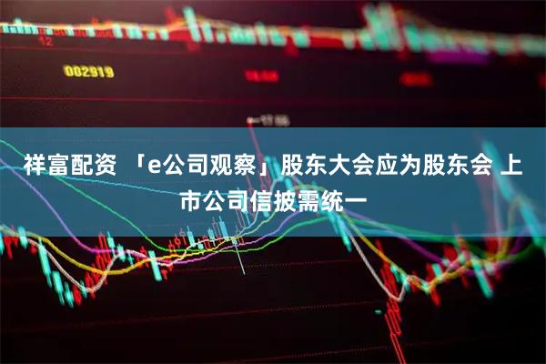 祥富配资 「e公司观察」股东大会应为股东会 上市公司信披需统一