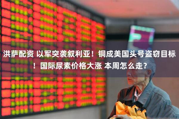 洪萨配资 以军突袭叙利亚！铜成美国头号盗窃目标！国际尿素价格大涨 本周怎么走？