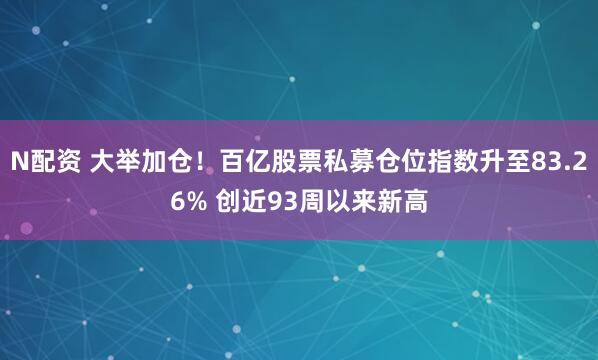 N配资 大举加仓！百亿股票私募仓位指数升至83.26% 创近93周以来新高