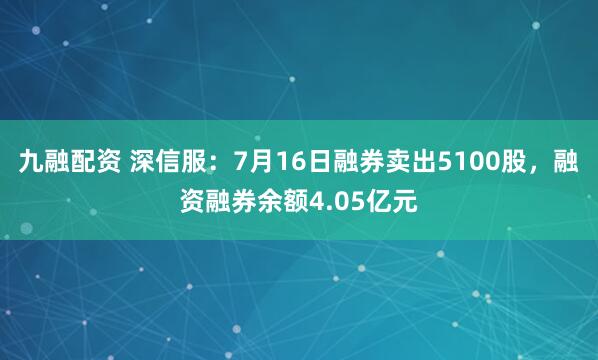 九融配资 深信服：7月16日融券卖出5100股，融资融券余额4.05亿元