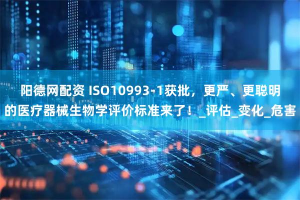 阳德网配资 ISO10993-1获批，更严、更聪明的医疗器械生物学评价标准来了！_评估_变化_危害