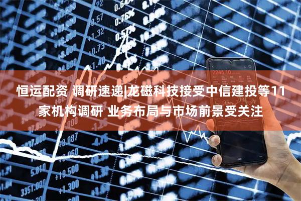 恒运配资 调研速递|龙磁科技接受中信建投等11家机构调研 业务布局与市场前景受关注