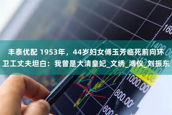丰泰优配 1953年，44岁妇女傅玉芳临死前向环卫工丈夫坦白：我曾是大清皇妃_文绣_溥仪_刘振东