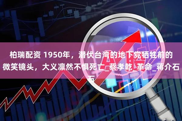 柏瑞配资 1950年，潜伏台湾的地下党牺牲前的微笑镜头，大义凛然不惧死亡_蔡孝乾_革命_蒋介石