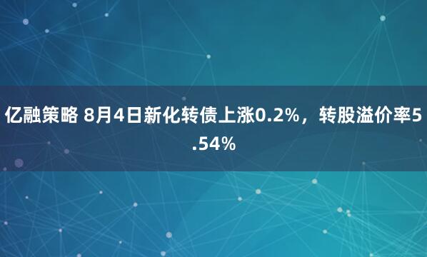 亿融策略 8月4日新化转债上涨0.2%，转股溢价率5.54%
