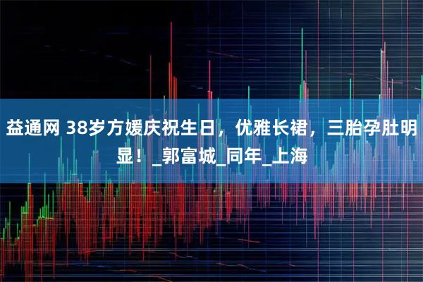 益通网 38岁方媛庆祝生日，优雅长裙，三胎孕肚明显！_郭富城_同年_上海