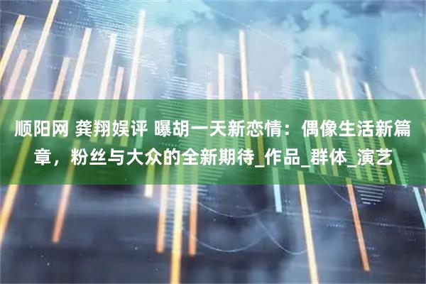 顺阳网 龚翔娱评 曝胡一天新恋情：偶像生活新篇章，粉丝与大众的全新期待_作品_群体_演艺