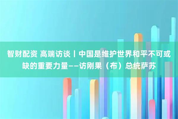 智财配资 高端访谈丨中国是维护世界和平不可或缺的重要力量——访刚果（布）总统萨苏