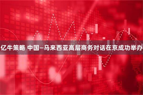 亿牛策略 中国—马来西亚高层商务对话在京成功举办