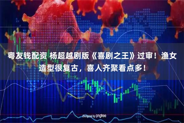 粤友钱配资 杨超越剧版《喜剧之王》过审！渔女造型很复古，喜人齐聚看点多！